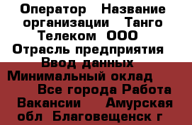 Оператор › Название организации ­ Танго Телеком, ООО › Отрасль предприятия ­ Ввод данных › Минимальный оклад ­ 13 000 - Все города Работа » Вакансии   . Амурская обл.,Благовещенск г.